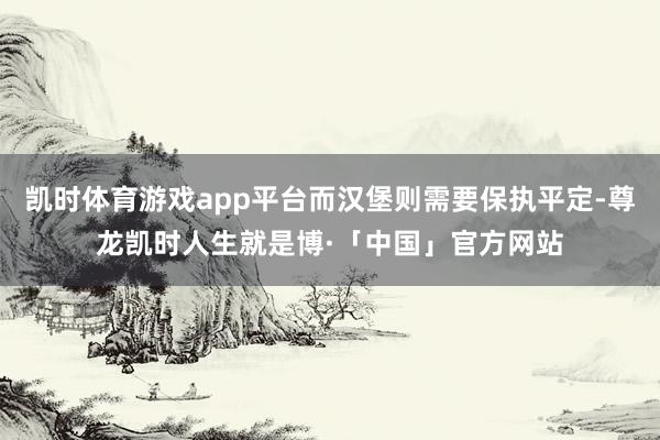 凯时体育游戏app平台而汉堡则需要保执平定-尊龙凯时人生就是博·「中国」官方网站