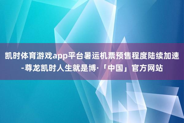 凯时体育游戏app平台暑运机票预售程度陆续加速-尊龙凯时人生就是博·「中国」官方网站