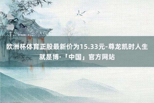 欧洲杯体育正股最新价为15.33元-尊龙凯时人生就是博·「中国」官方网站