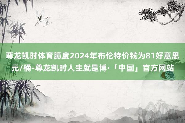 尊龙凯时体育臆度2024年布伦特价钱为81好意思元/桶-尊龙凯时人生就是博·「中国」官方网站