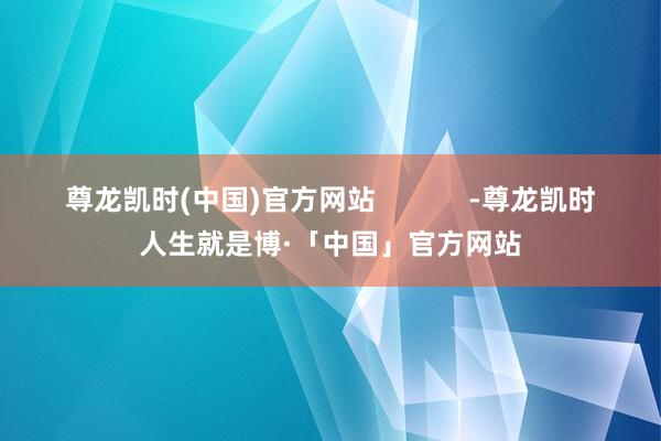 尊龙凯时(中国)官方网站            -尊龙凯时人生就是博·「中国」官方网站