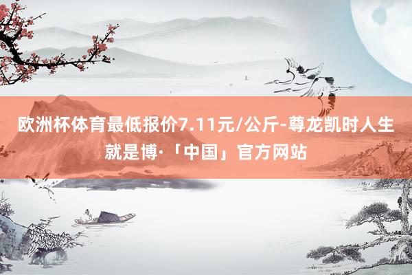 欧洲杯体育最低报价7.11元/公斤-尊龙凯时人生就是博·「中国」官方网站