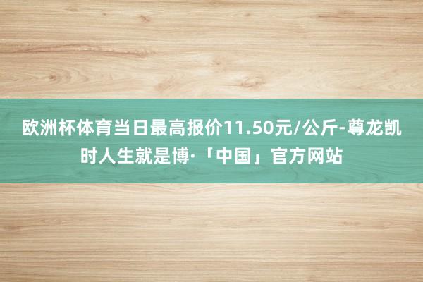 欧洲杯体育当日最高报价11.50元/公斤-尊龙凯时人生就是博·「中国」官方网站