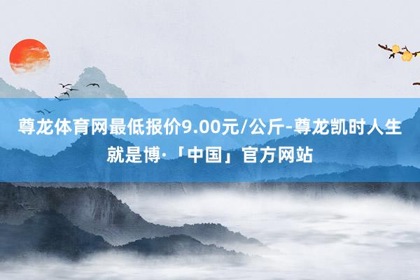 尊龙体育网最低报价9.00元/公斤-尊龙凯时人生就是博·「中国」官方网站