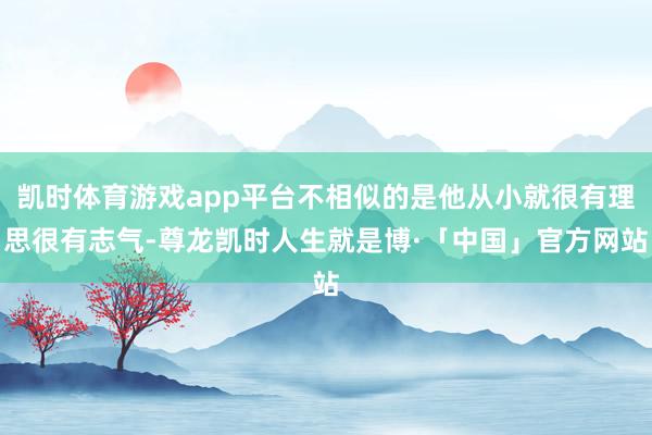 凯时体育游戏app平台不相似的是他从小就很有理思很有志气-尊龙凯时人生就是博·「中国」官方网站