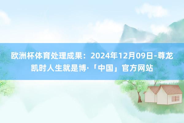 欧洲杯体育处理成果：2024年12月09日-尊龙凯时人生就是博·「中国」官方网站