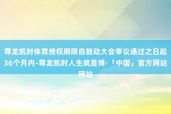 尊龙凯时体育授权期限自鼓动大会审议通过之日起36个月内-尊龙凯时人生就是博·「中国」官方网站