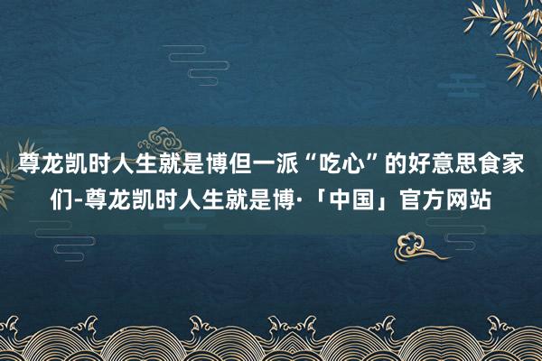 尊龙凯时人生就是博但一派“吃心”的好意思食家们-尊龙凯时人生就是博·「中国」官方网站